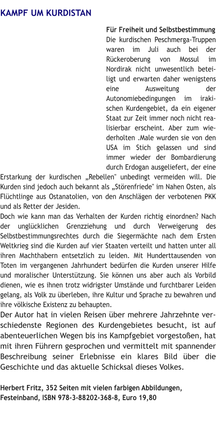 KAMPF UM KURDISTAN Für Freiheit und Selbstbestimmung Die kurdischen Peschmerga-Truppen waren im Juli auch bei der Rückeroberung von Mossul im Nordirak nicht unwesentlich beteiligt und erwarten daher wenigstens eine Ausweitung der Autonomiebedingungen im irakischen Kurdengebiet, da ein eigener Staat zur Zeit immer noch nicht realisierbar erscheint. Aber zum wiederholten .Male wurden sie von den USA im Stich gelassen und sind immer wieder der Bombardierung durch Erdogan ausgeliefert, der eine Erstarkung der kurdischen „Rebellen" unbedingt vermeiden will. Die Kurden sind jedoch auch bekannt als „Störenfriede" im Nahen Osten, als Flüchtlinge aus Ostanatolien, von den Anschlägen der verbotenen PKK und als Retter der Jesiden.  Doch wie kann man das Verhalten der Kurden richtig einordnen? Nach der unglücklichen Grenzziehung und durch Verweigerung des Selbstbestimmungsrechtes durch die Siegermächte nach dem Ersten Weltkrieg sind die Kurden auf vier Staaten verteilt und hatten unter all ihren Machthabern entsetzlich zu leiden. Mit Hunderttausenden von Toten im vergangenen Jahrhundert bedürfen die Kurden unserer Hilfe und moralischer Unterstützung. Sie können uns aber auch als Vorbild dienen, wie es ihnen trotz widrigster Umstände und furchtbarer Leiden gelang, als Volk zu überleben, ihre Kultur und Sprache zu bewahren und ihre völkische Existenz zu behaupten.  Der Autor hat in vielen Reisen über mehrere Jahrzehnte verschiedenste Regionen des Kurdengebietes besucht, ist auf abenteuerlichen Wegen bis ins Kampfgebiet vorgestoßen, hat mit ihren Führern gesprochen und vermittelt mit spannender Beschreibung seiner Erlebnisse ein klares Bild über die Geschichte und das aktuelle Schicksal dieses Volkes.    Herbert Fritz, 352 Seiten mit vielen farbigen Abbildungen,  Festeinband, ISBN 978-3-88202-368-8, Euro 19,80