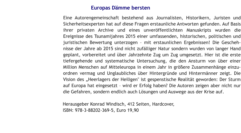 Europas Dämme bersten Eine Autorengemeinschaft bestehend aus Journalisten, Historikern, Juristen und Sicherheitsexperten hat auf diese Fragen erstaunliche Antworten gefunden. Auf Basis ihrer privaten Archive und eines unveröffentlichten Manuskripts wurden die Ereignisse des Tsunamijahres 2015 einer umfassenden, historischen, politischen und juristischen Bewertung unterzogen – mit erstaunlichen Ergebnissen! Die Geschehnisse der Jahre ab 2015 sind nicht zufälliger Natur sondern wurden von langer Hand geplant, vorbereitet und über Jahrzehnte Zug um Zug umgesetzt. Hier ist die erste tiefergehende und systematische Untersuchung, die den Ansturm von über einer Million Menschen auf Mitteleuropa in einem Jahr in größere Zusammenhänge einzuordnen vermag und Unglaubliches über Hintergründe und Hintermänner zeigt. Die Vision des „Heerlagers der Heiligen" ist gespenstische Realität geworden: Der Sturm auf Europa hat eingesetzt – wird er Erfolg haben? Die Autoren zeigen aber nicht nur die Gefahren, sondern endlich auch Lösungen und Auswege aus der Krise auf.   Herausgeber Konrad Windisch, 412 Seiten, Hardcover, ISBN: 978-3-88202-369-5, Euro 19,90