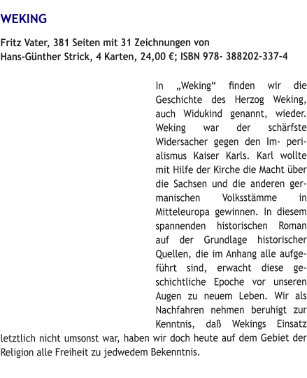 WEKING Fritz Vater, 381 Seiten mit 31 Zeichnungen von Hans-Günther Strick, 4 Karten, 24,00 €; ISBN 978- 388202-337-4  In „Weking“ ﬁnden wir die Geschichte des Herzog Weking, auch Widukind genannt, wieder. Weking war der schärfste Widersacher gegen den Im- perialismus Kaiser Karls. Karl wollte mit Hilfe der Kirche die Macht über die Sachsen und die anderen germanischen Volksstämme in Mitteleuropa gewinnen. In diesem spannenden historischen Roman auf der Grundlage historischer Quellen, die im Anhang alle aufgeführt sind, erwacht diese geschichtliche Epoche vor unseren Augen zu neuem Leben. Wir als Nachfahren nehmen beruhigt zur Kenntnis, daß Wekings Einsatz letztlich nicht umsonst war, haben wir doch heute auf dem Gebiet der Religion alle Freiheit zu jedwedem Bekenntnis.